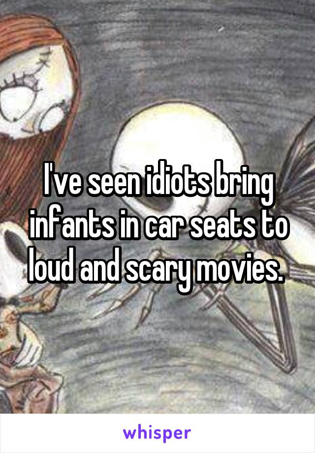 I've seen idiots bring infants in car seats to loud and scary movies. 