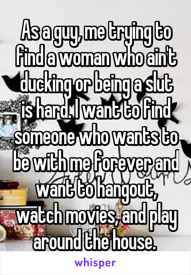 As a guy, me trying to find a woman who ain't ducking or being a slut is hard. I want to find someone who wants to be with me forever and want to hangout, watch movies, and play around the house. 