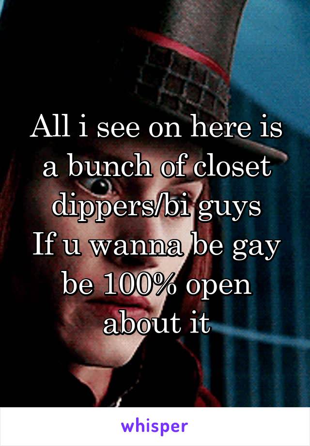 All i see on here is a bunch of closet dippers/bi guys
If u wanna be gay be 100% open about it