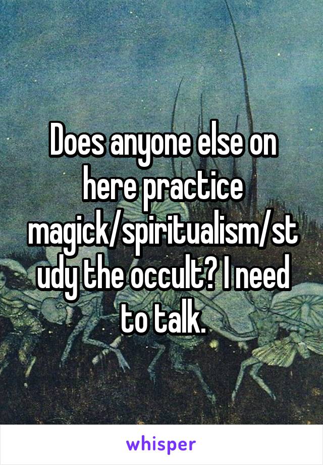Does anyone else on here practice magick/spiritualism/study the occult? I need to talk.