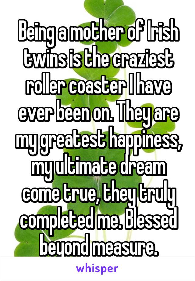 Being a mother of Irish twins is the craziest roller coaster I have ever been on. They are my greatest happiness, my ultimate dream come true, they truly completed me. Blessed beyond measure.