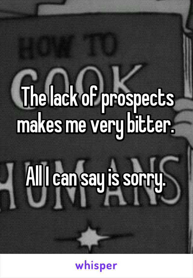 The lack of prospects makes me very bitter. 

All I can say is sorry. 