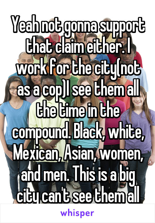 Yeah not gonna support that claim either. I work for the city(not as a cop)I see them all the time in the compound. Black, white, Mexican, Asian, women, and men. This is a big city can't see them all