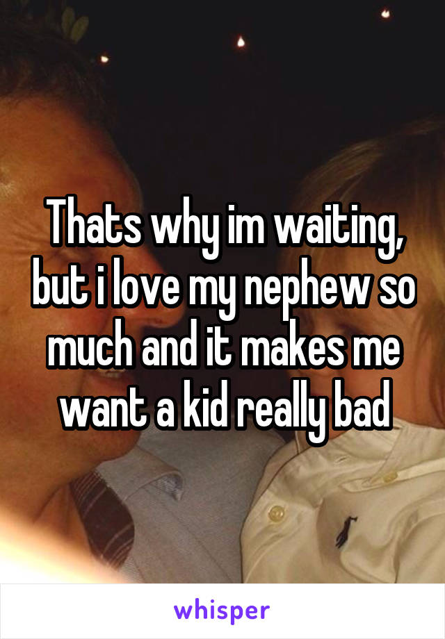 Thats why im waiting, but i love my nephew so much and it makes me want a kid really bad