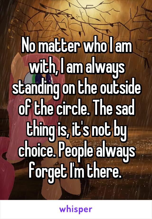 No matter who I am with, I am always standing on the outside of the circle. The sad thing is, it's not by choice. People always forget I'm there. 