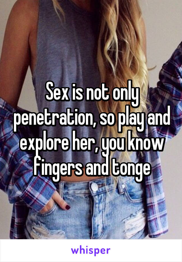 Sex is not only penetration, so play and explore her, you know fingers and tonge