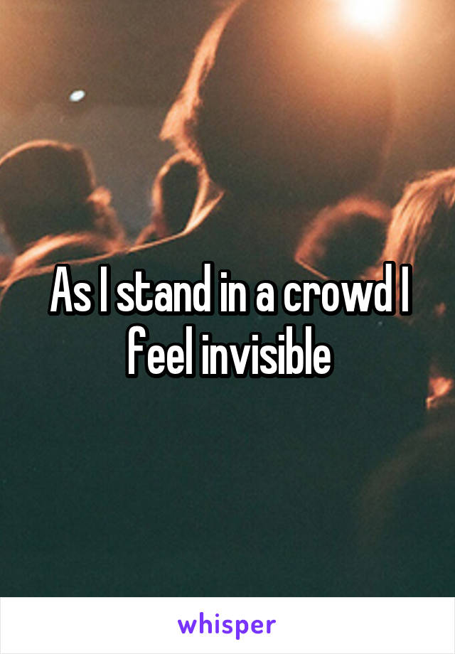 As I stand in a crowd I feel invisible