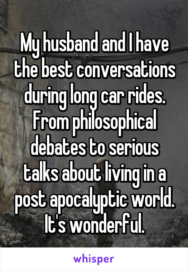 My husband and I have the best conversations during long car rides. From philosophical debates to serious talks about living in a post apocalyptic world. It's wonderful.