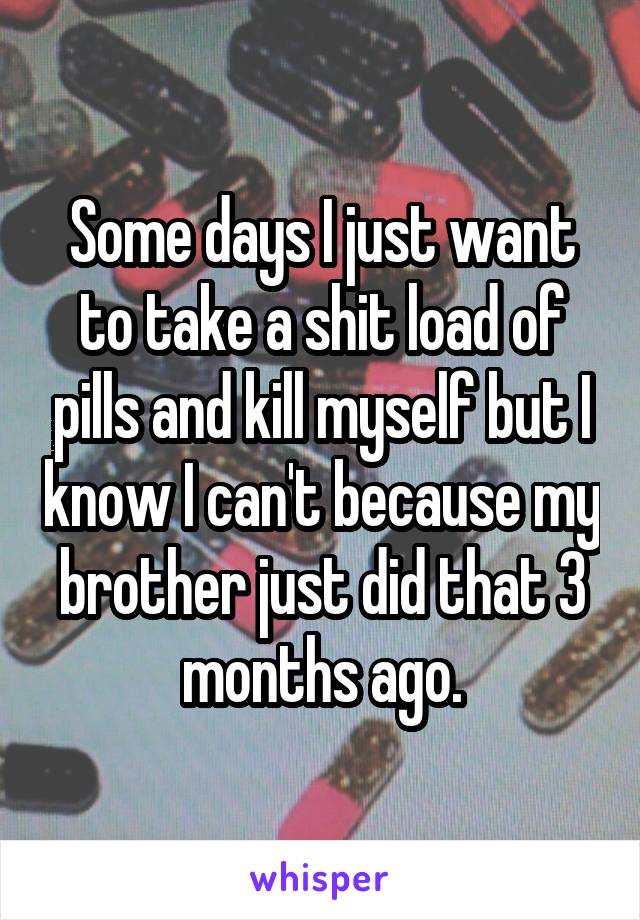 Some days I just want to take a shit load of pills and kill myself but I know I can't because my brother just did that 3 months ago.