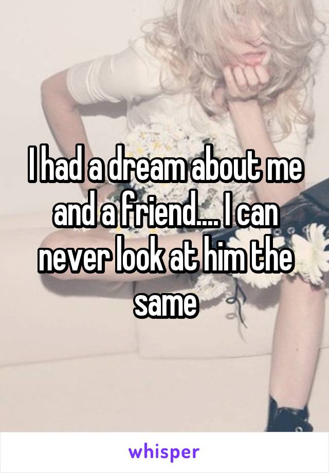 I had a dream about me and a friend.... I can never look at him the same