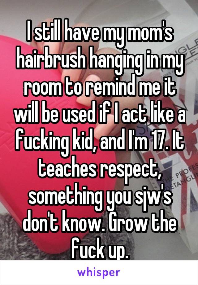 I still have my mom's hairbrush hanging in my room to remind me it will be used if I act like a fucking kid, and I'm 17. It teaches respect, something you sjw's don't know. Grow the fuck up.