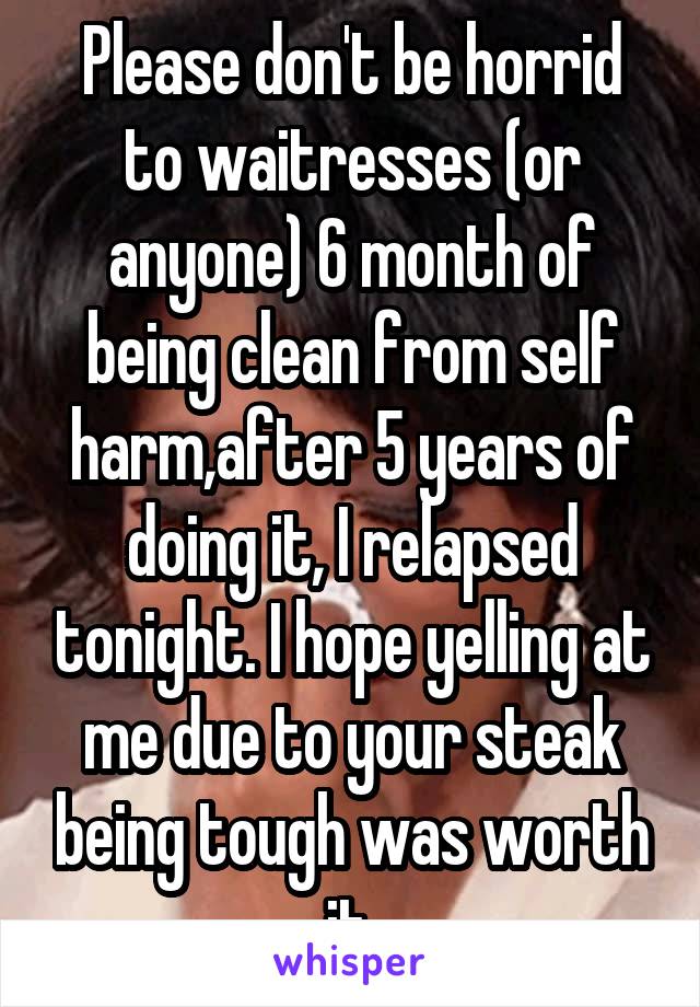 Please don't be horrid to waitresses (or anyone) 6 month of being clean from self harm,after 5 years of doing it, I relapsed tonight. I hope yelling at me due to your steak being tough was worth it.