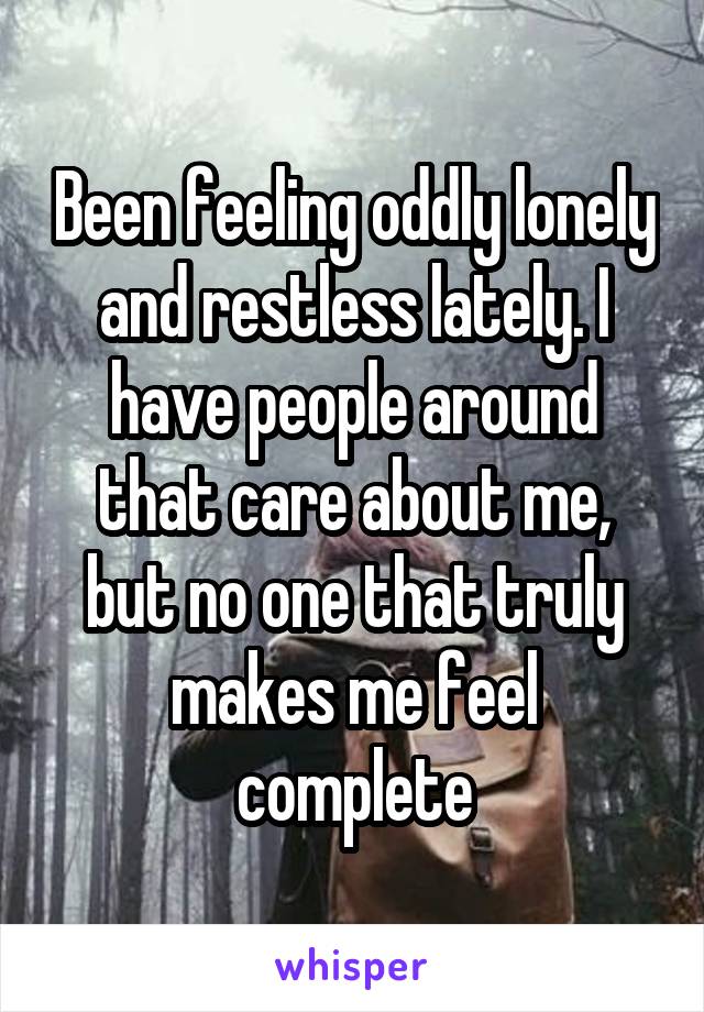 Been feeling oddly lonely and restless lately. I have people around that care about me, but no one that truly makes me feel complete