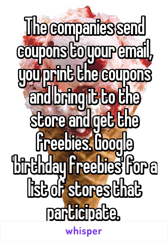 The companies send coupons to your email, you print the coupons and bring it to the store and get the freebies. Google 'birthday freebies' for a list of stores that participate. 