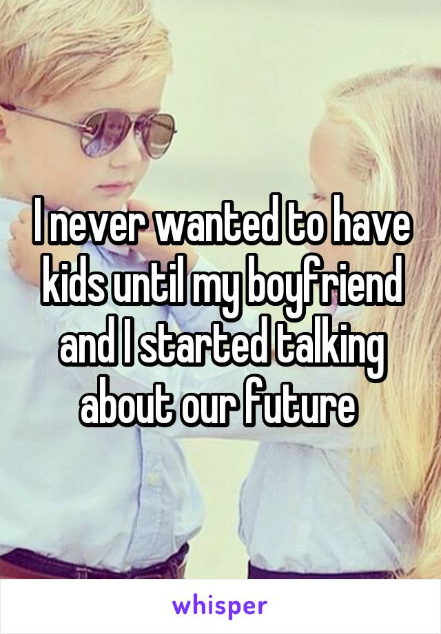 I never wanted to have kids until my boyfriend and I started talking about our future 