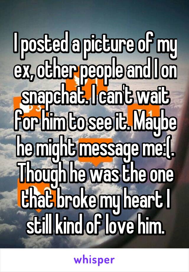 I posted a picture of my ex, other people and I on snapchat. I can't wait for him to see it. Maybe he might message me:(. Though he was the one that broke my heart I still kind of love him.