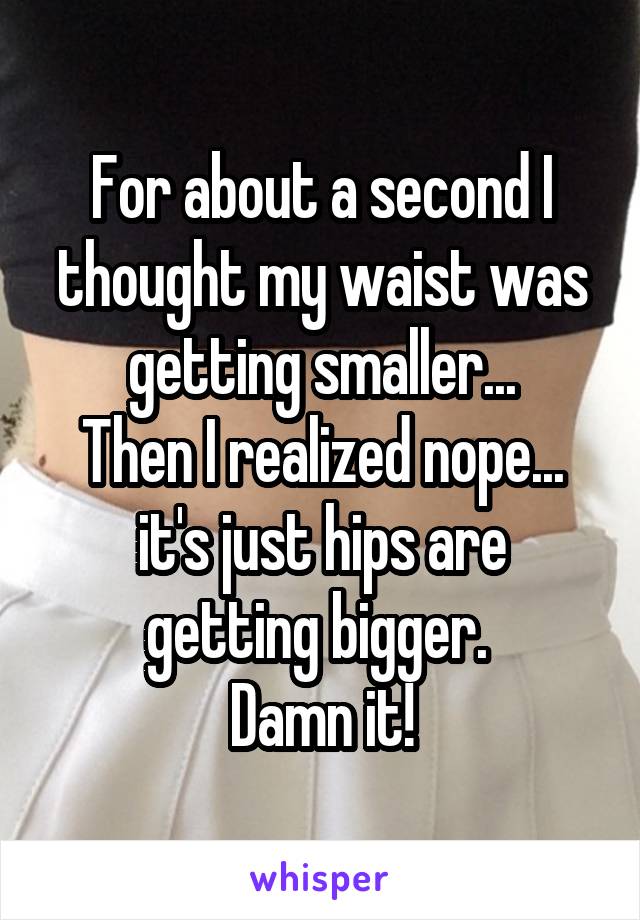 For about a second I thought my waist was getting smaller...
Then I realized nope...
it's just hips are getting bigger. 
Damn it!