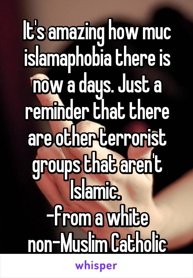It's amazing how muc islamaphobia there is now a days. Just a reminder that there are other terrorist groups that aren't Islamic. 
-from a white non-Muslim Catholic