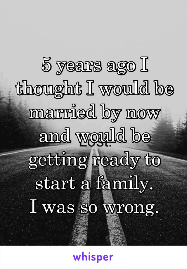 5 years ago I thought I would be married by now and would be getting ready to start a family.
I was so wrong.