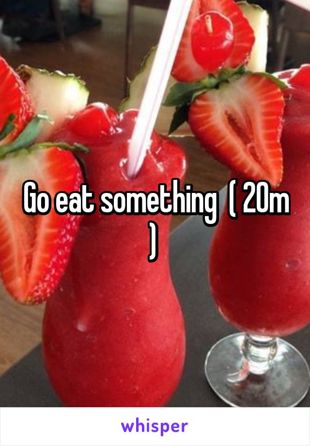Go eat something  ( 20m ) 
