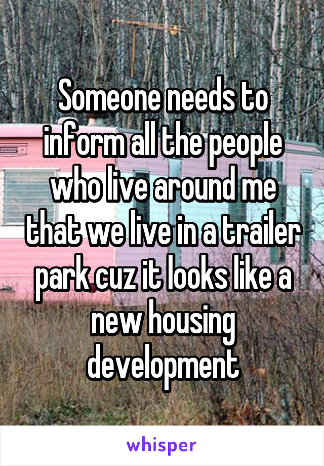Someone needs to inform all the people who live around me that we live in a trailer park cuz it looks like a new housing development