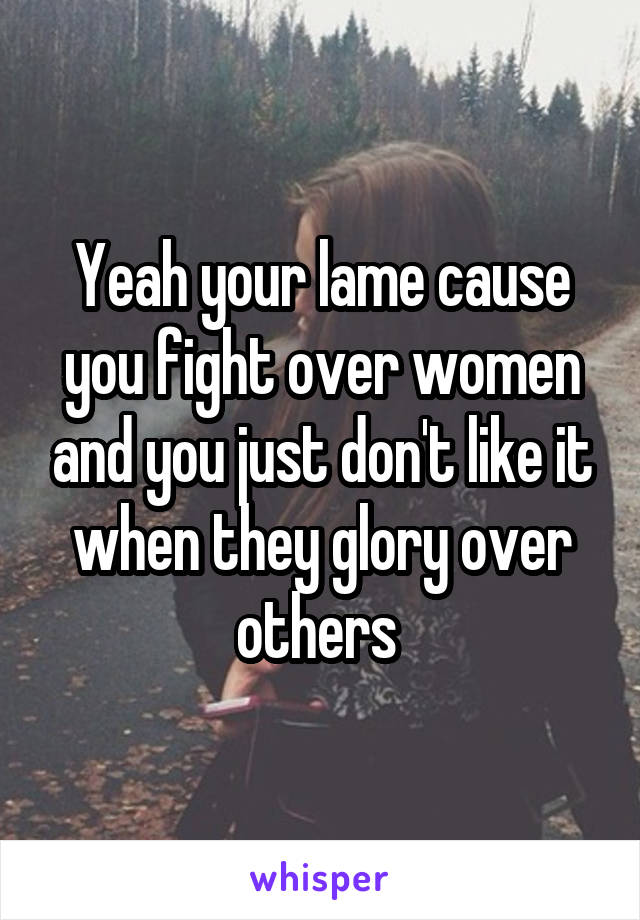 Yeah your lame cause you fight over women and you just don't like it when they glory over others 