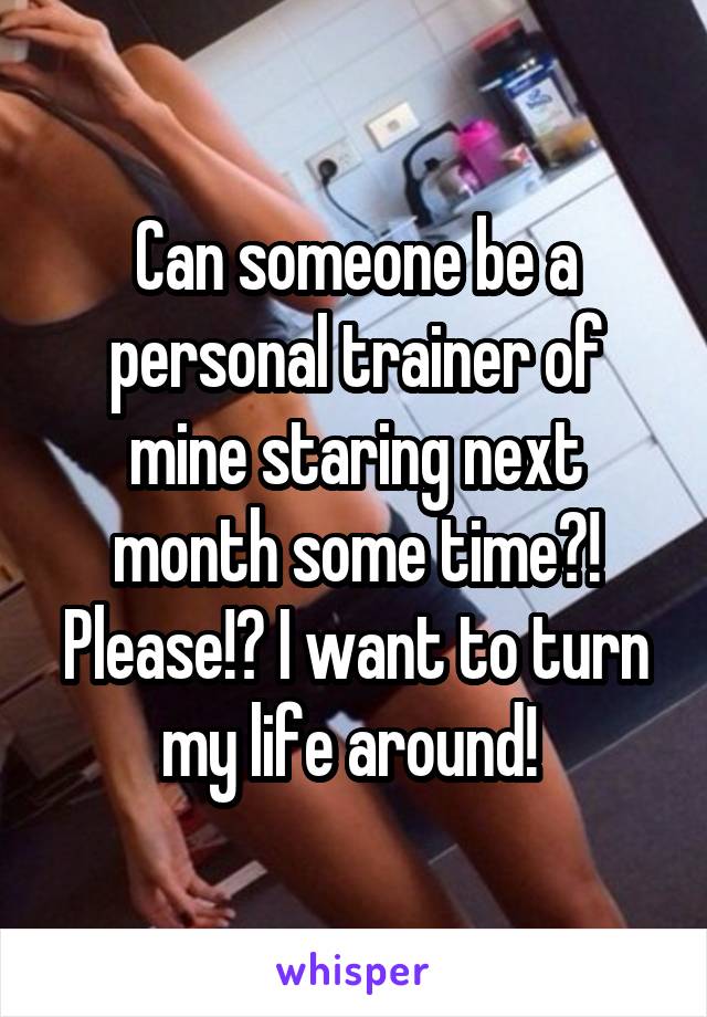 Can someone be a personal trainer of mine staring next month some time?! Please!? I want to turn my life around! 