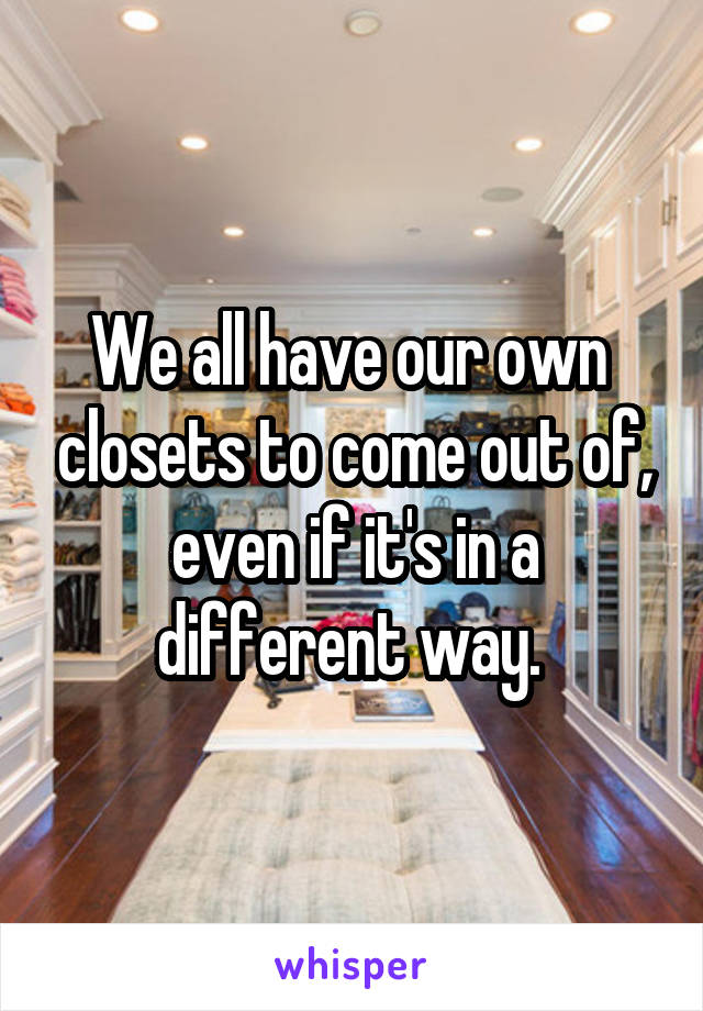 We all have our own  closets to come out of, even if it's in a different way. 