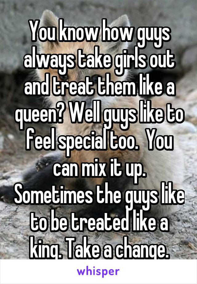 You know how guys always take girls out and treat them like a queen? Well guys like to feel special too.  You can mix it up. Sometimes the guys like to be treated like a king. Take a change.