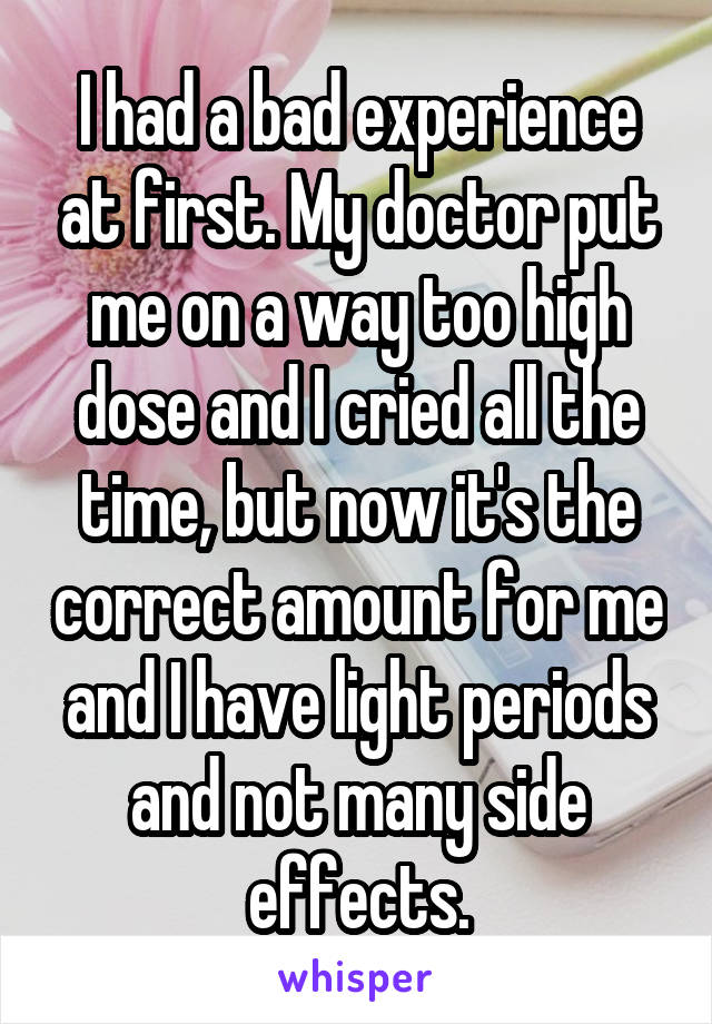 I had a bad experience at first. My doctor put me on a way too high dose and I cried all the time, but now it's the correct amount for me and I have light periods and not many side effects.