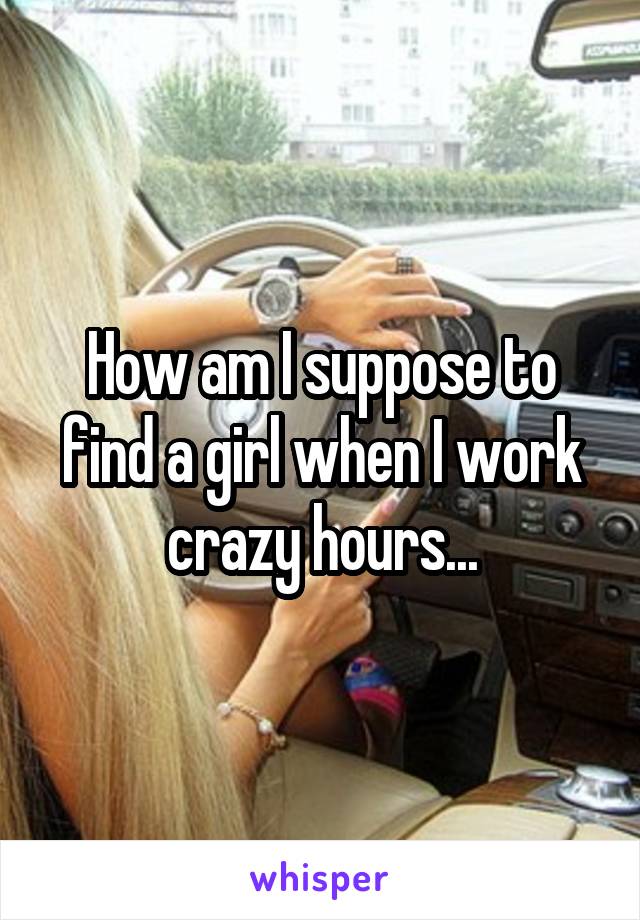How am I suppose to find a girl when I work crazy hours...