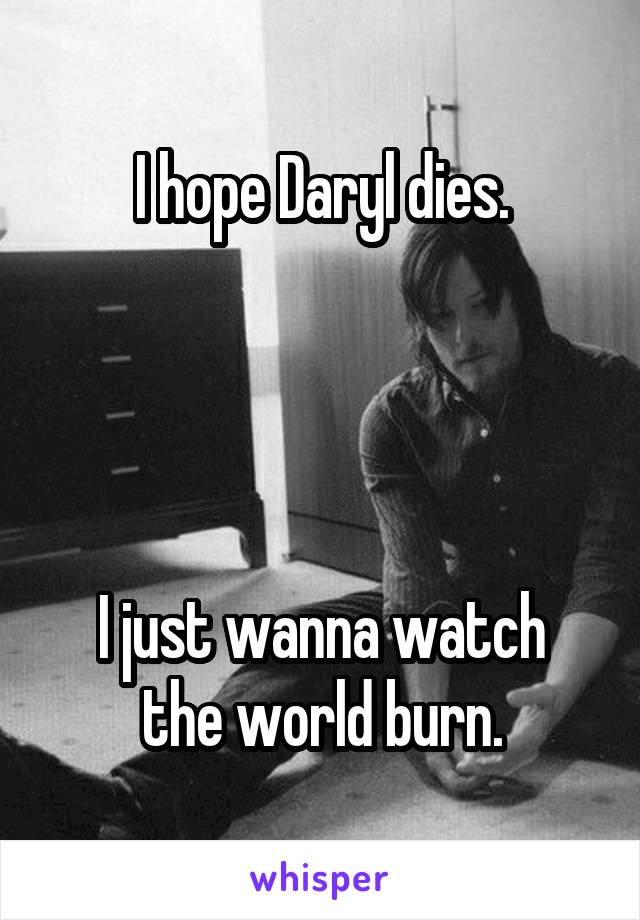 I hope Daryl dies.




I just wanna watch the world burn.