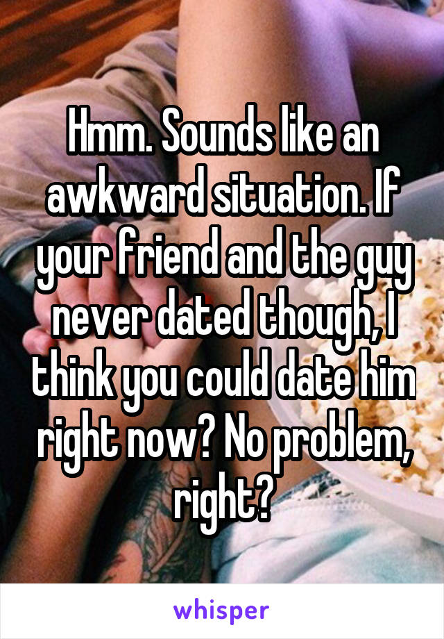 Hmm. Sounds like an awkward situation. If your friend and the guy never dated though, I think you could date him right now? No problem, right?