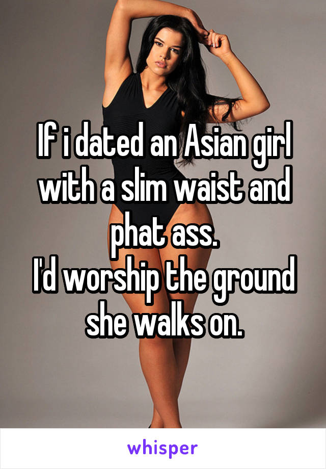 If i dated an Asian girl with a slim waist and phat ass.
I'd worship the ground she walks on.