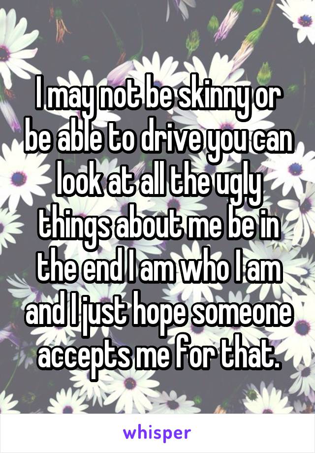 I may not be skinny or be able to drive you can look at all the ugly things about me be in the end I am who I am and I just hope someone accepts me for that.