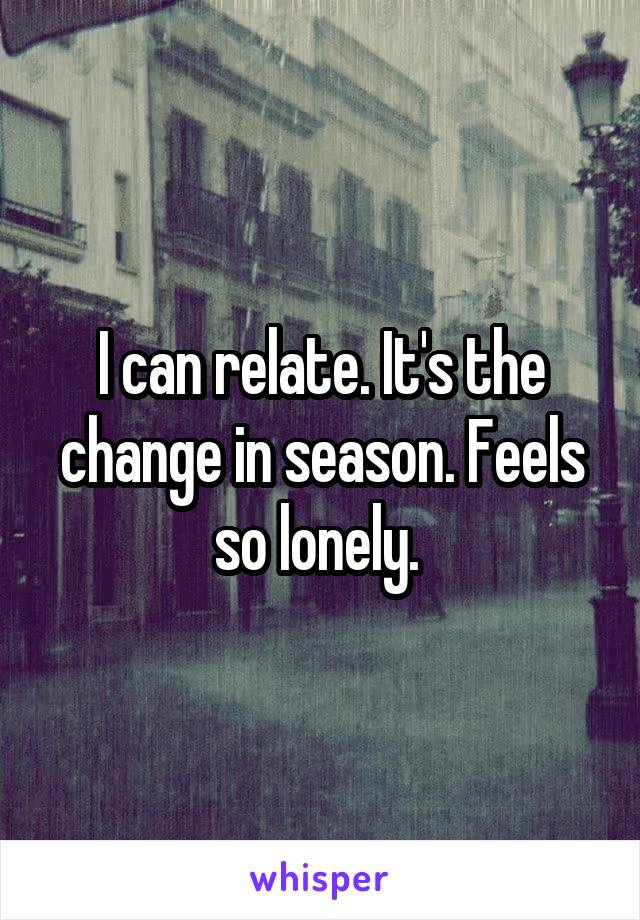I can relate. It's the change in season. Feels so lonely. 