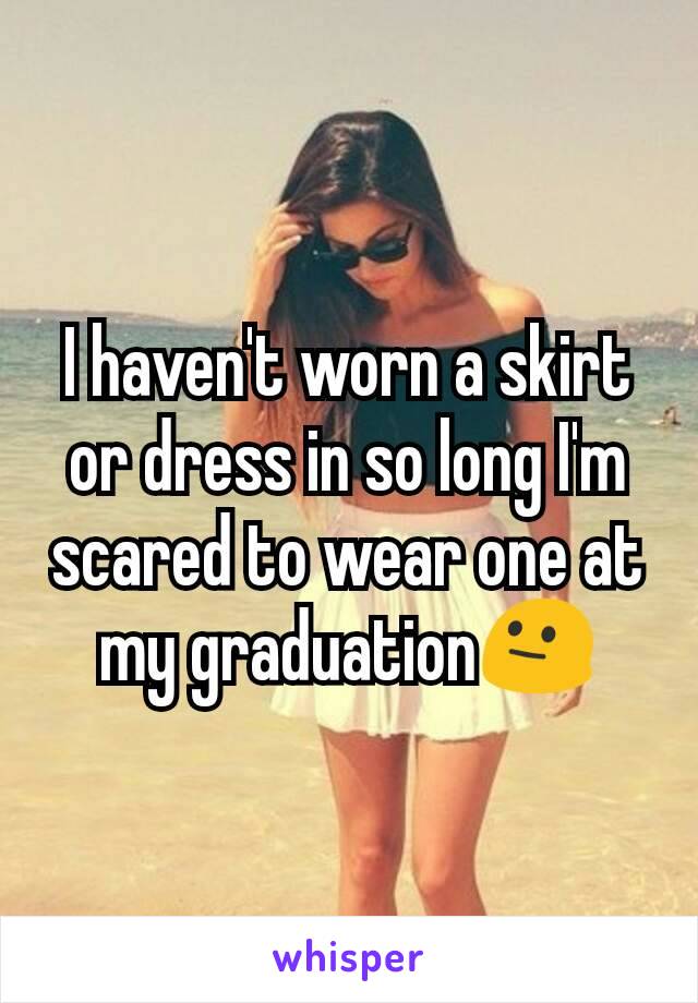 I haven't worn a skirt or dress in so long I'm scared to wear one at my graduation😐