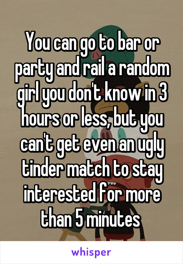 You can go to bar or party and rail a random girl you don't know in 3 hours or less, but you can't get even an ugly tinder match to stay interested for more than 5 minutes 