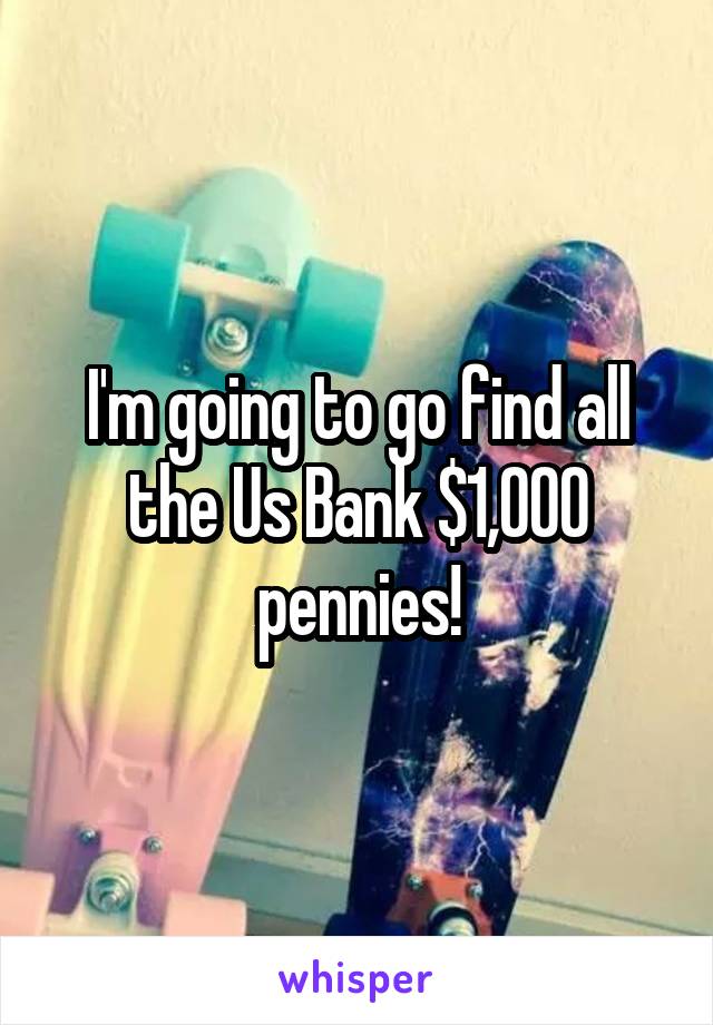 I'm going to go find all the Us Bank $1,000 pennies!