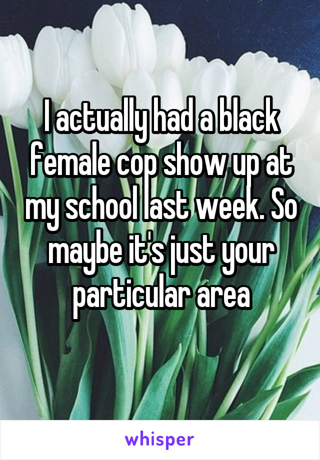 I actually had a black female cop show up at my school last week. So maybe it's just your particular area
