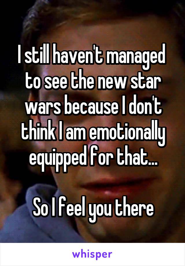 I still haven't managed  to see the new star wars because I don't think I am emotionally equipped for that...

So I feel you there