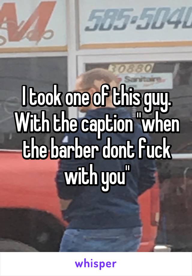 I took one of this guy. With the caption "when the barber dont fuck with you"