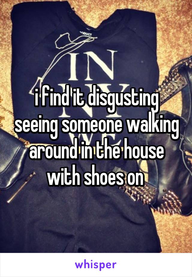 i find it disgusting seeing someone walking around in the house with shoes on 