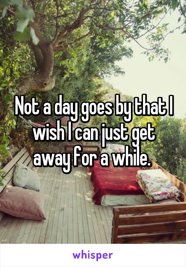 Not a day goes by that I wish I can just get away for a while. 