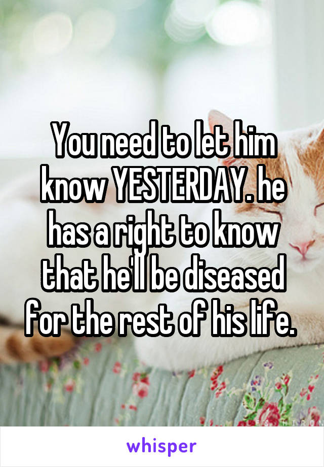 You need to let him know YESTERDAY. he has a right to know that he'll be diseased for the rest of his life. 