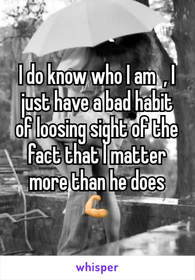I do know who I am  , I just have a bad habit of loosing sight of the fact that I matter more than he does 💪