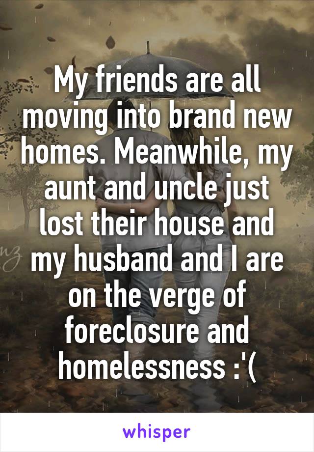 My friends are all moving into brand new homes. Meanwhile, my aunt and uncle just lost their house and my husband and I are on the verge of foreclosure and homelessness :'(