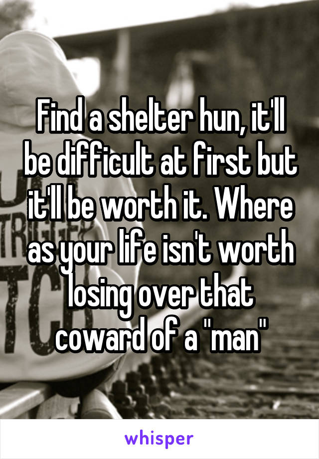 Find a shelter hun, it'll be difficult at first but it'll be worth it. Where as your life isn't worth losing over that coward of a "man"