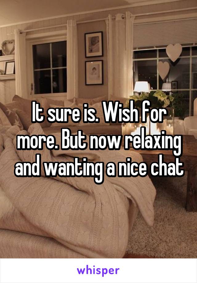 It sure is. Wish for more. But now relaxing and wanting a nice chat