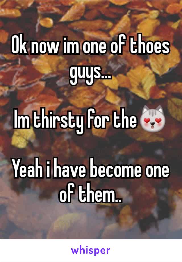 Ok now im one of thoes guys...

Im thirsty for the😻

Yeah i have become one of them..

